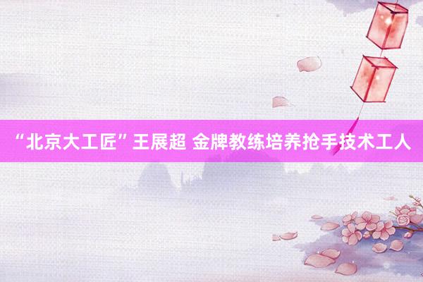 “北京大工匠”王展超 金牌教练培养抢手技术工人